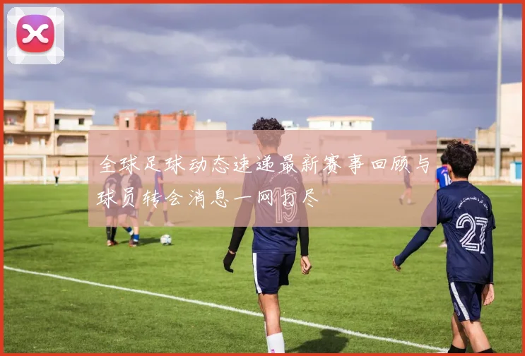 全球足球动态速递最新赛事回顾与球员转会消息一网打尽