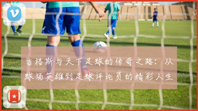 吉格斯与天下足球的传奇之路：从球场英雄到足球评论员的精彩人生