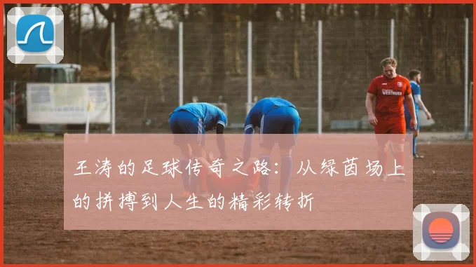 王涛的足球传奇之路：从绿茵场上的拼搏到人生的精彩转折