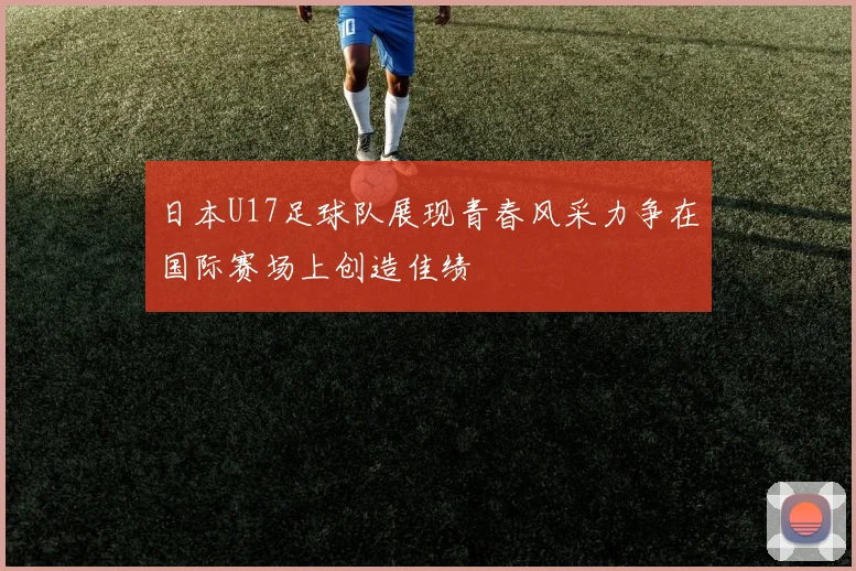 日本U17足球队展现青春风采力争在国际赛场上创造佳绩