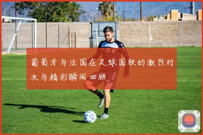 葡萄牙与法国在足球国联的激烈对决与精彩瞬间回顾
